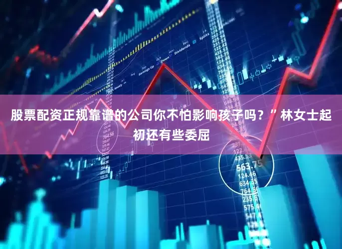 股票配资正规靠谱的公司你不怕影响孩子吗?”林女士起初还有些委屈