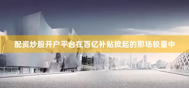 配资炒股开户平台在百亿补贴掀起的那场较量中