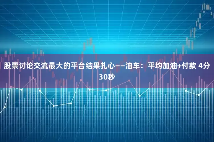 股票讨论交流最大的平台结果扎心——油车：平均加油+付款 4分30秒