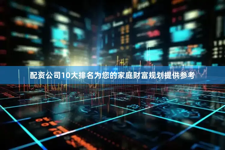 配资公司10大排名为您的家庭财富规划提供参考