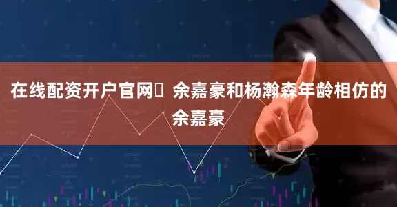 在线配资开户官网‬余嘉豪和杨瀚森年龄相仿的余嘉豪