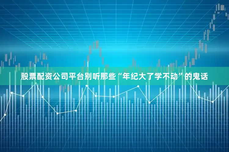 股票配资公司平台别听那些“年纪大了学不动”的鬼话
