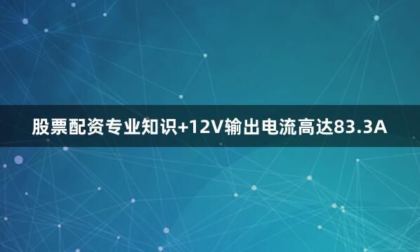 股票配资专业知识+12V输出电流高达83.3A