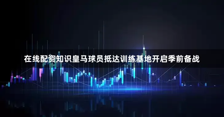 在线配资知识皇马球员抵达训练基地开启季前备战