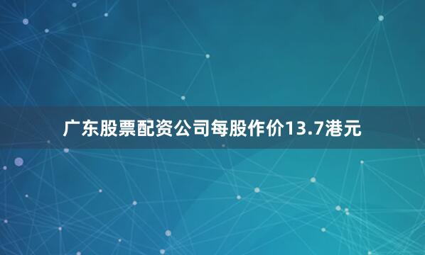 广东股票配资公司每股作价13.7港元