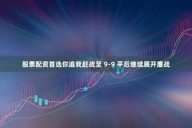 股票配资首选你追我赶战至 9-9 平后继续展开鏖战