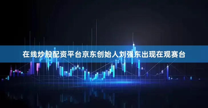在线炒股配资平台京东创始人刘强东出现在观赛台