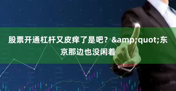 股票开通杠杆又皮痒了是吧？&quot;东京那边也没闲着