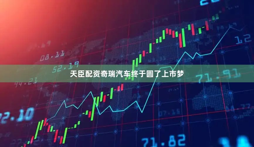 天臣配资奇瑞汽车终于圆了上市梦