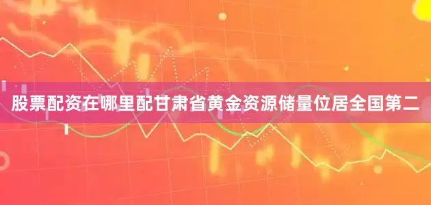 股票配资在哪里配甘肃省黄金资源储量位居全国第二