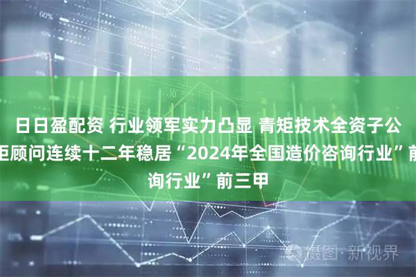 日日盈配资 行业领军实力凸显 青矩技术全资子公司青矩顾问连续十二年稳居“2024年全国造价咨询行业”前三甲
