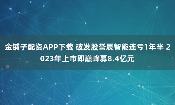 金铺子配资APP下载 破发股誉辰智能连亏1年半 2023年上市即巅峰募8.4亿元