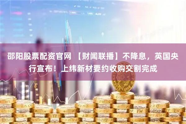 邵阳股票配资官网 【财闻联播】不降息，英国央行宣布！上纬新材要约收购交割完成